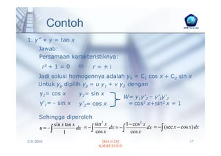 Contoh
1. y” + y = tan x
      Jawab:
      Persamaan karakteristiknya:
        r2 + 1 = 0                 r=±i
      Jadi solusi homogennya adalah yh = C1 cos x + C2 sin x
      Untuk yp dipilih yp = u y1 + v y2 dengan
       y1= cos x            y2= sin x
                                                    W= y1y’2 – y’1y’2
       y’1= - sin x         y’2= cos x               = cos2 x+sin2 x = 1

       Sehingga diperoleh
              sin x tan x          sin 2 x          1 − cos 2 x
       u = −∫             dx = − ∫         dx = − ∫             dx = − ∫ (sec x − cos x) dx
                   1               cos x               cos x
2/11/2010                              [MA 1124]                                      17
                                      KALKULUS II
 