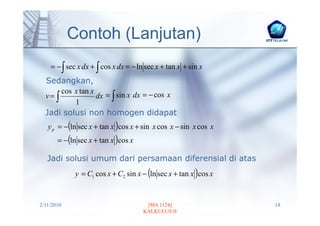 Contoh (Lanjutan)
    = − ∫ sec x dx + ∫ cos x dx = − ln sec x + tan x + sin x
  Sedangkan,
       cos x tan x
  v= ∫             dx = ∫ sin x dx = − cos x
           1
  Jadi solusi non homogen didapat
   y p = −(ln sec x + tan x )cos x + sin x cos x − sin x cos x
       = −(ln sec x + tan x )cos x

   Jadi solusi umum dari persamaan diferensial di atas
             y = C1 cos x + C2 sin x − (ln sec x + tan x )cos x


2/11/2010                              [MA 1124]                  18
                                      KALKULUS II
 