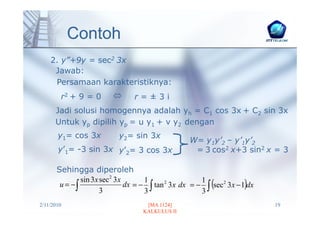 Contoh
    2. y”+9y = sec2 3x
     Jawab:
     Persamaan karakteristiknya:
        r2 + 9 = 0               r=±3i
      Jadi solusi homogennya adalah yh = C1 cos 3x + C2 sin 3x
      Untuk yp dipilih yp = u y1 + v y2 dengan
       y1= cos 3x           y2= sin 3x
                                                    W= y1y’2 – y’1y’2
       y’1= -3 sin 3x y’2= 3 cos 3x                  = 3 cos2 x+3 sin2 x = 3

       Sehingga diperoleh
                               dx = − ∫ tan 2 3x dx = − ∫ (sec 2 3x − 1)dx
               sin 3x sec 2 3x       1                 1
        u = −∫
                      3              3                 3
2/11/2010                            [MA 1124]                               19
                                    KALKULUS II
 