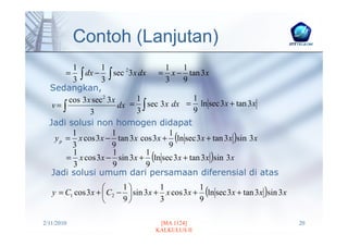 Contoh (Lanjutan)
          1        1                  1   1
          3∫
        =     dx − ∫ sec 23x dx = x − tan 3 x
                   3                  3   9
  Sedangkan,
         cos 3x sec2 3x     1                1
   v= ∫                 dx = ∫ sec 3 x dx = ln sec 3x + tan 3x
               3            3                9
  Jadi solusi non homogen didapat
    y p = x cos 3x − tan 3 x cos 3 x + (ln sec 3 x + tan 3 x )sin 3x
          1           1                1
          3           9                9
        = x cos 3x − sin 3x + (ln sec 3x + tan 3 x )sin 3x
          1           1        1
          3           9        9
   Jadi solusi umum dari persamaan diferensial di atas

   y = C1 cos 3x +  C2 −  sin 3 x + x cos 3x + (ln sec 3x + tan 3x )sin 3 x
                        1          1          1
                        9          3          9

2/11/2010                           [MA 1124]                                   20
                                   KALKULUS II
 
