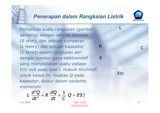 Penerapan dalam Rangkaian Listrik

Perhatikan suatu rangkaian (gambar          L
samping) dengan sebuah tahanan
(R ohm), dan sebuah kumparan
(L Henry) dan sebuah kapasitor         R               C
(C farad) dalam rangkaian seri
dengan sumber gaya elektromotif        S
yang menyediakan suatu voltase
E(t) volt pada saat t. Hukum Kirchhoff
                                           E(t)
untuk kasus ini, muatan Q pada
kapasitor, diukur dalam coulomb,
memenuhi
        d 2Q
                       Q = E (t )
                dQ 1
      L    2
             +R    +
        dt      dt   C
2/11/2010                  [MA 1124]              23
                          KALKULUS II
 
