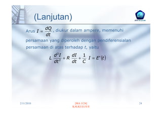 (Lanjutan)
             dQ , diukur dalam ampere, memenuhi
    Arus I =
             dt
    persamaan yang diperoleh dengan pendiferensialan
    persamaan di atas terhadap t, yaitu

                  d2I
                               I = E ' (t )
                          dI 1
                L    2
                       +R   +
                  dt      dt C




2/11/2010                   [MA 1124]                  24
                           KALKULUS II
 