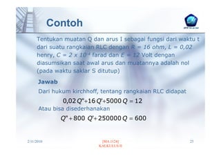 Contoh
     Tentukan muatan Q dan arus I sebagai fungsi dari waktu t
     dari suatu rangkaian RLC dengan R = 16 ohm, L = 0,02
     henry, C = 2 x 10-4 farad dan E = 12 Volt dengan
     diasumsikan saat awal arus dan muatannya adalah nol
     (pada waktu saklar S ditutup)
      Jawab
      Dari hukum kirchhoff, tentang rangkaian RLC didapat
              0,02 Q"+16 Q'+5000 Q = 12
      Atau bisa disederhanakan
              Q" + 800 Q'+ 250000 Q = 600


2/11/2010                  [MA 1124]                        25
                          KALKULUS II
 