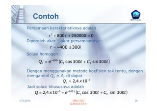 Contoh
      Persamaan karakteristiknya adalah
                 r 2 + 800 r + 250000 = 0
      Diperoleh akar – akar persamaannya :
                   r = −400 ± 300i
      Solusi homogen :
             Qh = e −400 t (C1 cos 300t + C2 sin 300t )

      Dengan menggunakan metode koefisien tak tentu, dengan
      mengambil Qp = A, di dapat
                         Qp = 2,4 x 10 −3
      Jadi solusi khususnya adalah
          Q = 2,4 x 10−3 + e −400 t (C1 cos 300t + C2 sin 300t )
2/11/2010                       [MA 1124]                  26
                               KALKULUS II
 