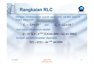 Rangkaian RLC
     Dengan memasukkan syarat awal Q(0) =0 dan I(0)=0
     maka diperoleh

             C1 = − 2,4 x 10 −3     dan         C2 = −3,2 x 10−3
      Jadi solusi khususnya adalah
                      [                                            ]
             Q = 10 −3 2,4 − e −400 t (2,4 cos 300t + 3,2 sin 300t )
      Dengan pendiferensialan diperoleh
                    I(t ) = Q' (t ) = 2e −400t sin 300t




2/11/2010                          [MA 1124]                           27
                                  KALKULUS II
 