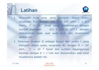 Latihan
 1.     Hitunglah         kuat   arus      yang     mengalir   dalam    suatu
            rangkaian RLC dengan nilai R = 100 ohm, L = 0,1
            henry, C = 10-3 farad yang dihubungkan dengan
            sumber tegangan                E(t) = 155 sin 377 t        dengan
            diasumsikan pada saat awal arus dan muatannya
            adalah nol.
 2. Tentukan muatan Q sebagai fungsi dari waktu t yang
            mengalir dalam suatu rangkaian RC dengan R = 106
            ohm,    C = 10       -6     farad dan sumber tegangannya
            konstan dengan E = 1 Volt dan diasumsikan saat awal
            muatannya adalah nol.

2/11/2010                              [MA 1124]                          28
                                      KALKULUS II
 