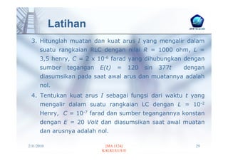 Latihan
 3. Hitunglah muatan dan kuat arus I yang mengalir dalam
      suatu rangkaian RLC dengan nilai R = 1000 ohm, L =
      3,5 henry, C = 2 x 10-6 farad yang dihubungkan dengan
      sumber   tegangan   E(t)   =      120   sin   377t   dengan
      diasumsikan pada saat awal arus dan muatannya adalah
      nol.
 4. Tentukan kuat arus I sebagai fungsi dari waktu t yang
      mengalir dalam suatu rangkaian LC dengan L = 10-2
      Henry, C = 10-7 farad dan sumber tegangannya konstan
      dengan E = 20 Volt dan diasumsikan saat awal muatan
      dan arusnya adalah nol.

2/11/2010                  [MA 1124]                          29
                          KALKULUS II
 