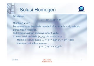 Solusi Homogen
 Diketahui
                       y″+ ay′ + by = 0
 Misalkan y=erx
 Persamaannya berubah menjadi r2 + ar + b = 0, sebuah
 persamaan kuadrat.
 Jadi kemungkinan akarnya ada 3 yaitu:
 1. Akar real berbeda (r1,r2; dimana r1≠r2)
     Memiliki solusi basis y1 = er1 x dan y2 = er2 x dan
     mempunyai solusi umum
                        y = C1er1 x + C2er2 x




2/11/2010                [MA 1124]                         3
                        KALKULUS II
 