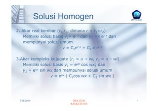 Solusi Homogen
2. Akar real kembar (r1,r2; dimana r = r1=r2)
    Memiliki solusi basis y1= er x dan y2 =x er x dan
    mempunyai solusi umum
                         y = C1er x + C2 x er x

3.Akar kompleks kojugate (r1 = u + wi, r2 = u – wi)
   Memiliki solusi basis y1 = eux cos wx; dan
   y2 = eux sin wx dan mempunyai solusi umum
                 y = eux ( C1cos wx + C2 sin wx )




 2/11/2010                   [MA 1124]                  4
                            KALKULUS II
 