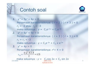 Contoh soal
 1.  y″ + 5y′ + 6y = 0
    Persamaan karakteristiknya: ( r + 2 ) ( r + 3 ) = 0
    r1 = -2 atau r2 = -3
    maka solusinya : y = C1e-2 x + C2e-3x
 2. y″ + 6y′ + 9y = 0
    Persamaan karakteristiknya: ( r + 3 ) ( r + 3 ) = 0
    r1 = r2 = -3
    maka solusinya : y = C1e-3x + C2 x e-3x
 3. y″ + 4y = 0
    Persamaan karakteristiknya: r2+ 4 = 0
           ± − 4. 1. 4
     r12 =             = ± 2i
              2
    maka solusinya : y = C1cos 2x + C2 sin 2x
2/11/2010                 [MA 1124]                       5
                         KALKULUS II
 