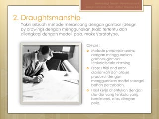 Metodologi Desain - Pertemuan ke-III
                              Design Concepts, Oleh : Aditya Nirwana, S.Sn



2. Draughtsmanship
  Yakni sebuah metode merancang dengan gambar (design
  by drawing) dengan menggunakan skala tertentu dan
  dilengkapi dengan model, pola, maket/prototype.

                               Ciri-ciri :
                                Metode pendesainannya
                                  dengan menggunakan
                                  gambar-gambar
                                  terskala/scale drawing.
                                Proses trial and error
                                  dipisahkan dari proses
                                  produksi, dengan
                                  menggunakan model sebagai
                                  bahan percobaan.
                                Hasil kerja ditentukan dengan
                                  standar yang terskala yang
                                  berdimensi, atau dengan
                                  pola.
 