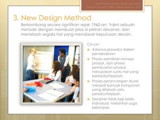 Metodologi Desain - Pertemuan ke-III
                                  Design Concepts, Oleh : Aditya Nirwana, S.Sn



3. New Design Method
  Berkembang secara signifikan sejak 1960-an. Yakni sebuah
  metode dengan membuat jelas isi pikiran desainer, dan
  menelaah segala hal yang mendasari keputusan desain.

                                  Ciri-ciri :
                                   Adanya prosedur dalam
                                     pendesainan.
                                   Proses pemikiran konsep
                                     produk, dan proses
                                     pembuatan produk
                                     merupakan suatu hal yang
                                     berbeda/terpisah.
                                   Proses perancangan diurai
                                     menjadi banyak komponen
                                     yang ditelaah satu
                                     persatu/terpisah.
                                   Desainer tidak lagi selalu
                                     individual, melainkan juga
                                     kelompok.
 