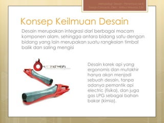 Metodologi Desain - Pertemuan ke-III
                          Design Concepts, Oleh : Aditya Nirwana, S.Sn




Konsep Keilmuan Desain
Desain merupakan integrasi dari berbagai macam
komponen alam, sehingga antara bidang satu dengan
bidang yang lain merupakan suatu rangkaian timbal
balik dan saling mengisi


                          Desain korek api yang
                          ergonomis dan mutakhir
                          hanya akan menjadi
                          sebuah desain, tanpa
                          adanya pemantik api
                          electric (fisika), dan juga
                          gas LPG sebagai bahan
                          bakar (kimia).
 