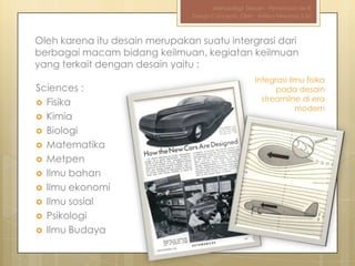 Metodologi Desain - Pertemuan ke-III
                                Design Concepts, Oleh : Aditya Nirwana, S.Sn



Oleh karena itu desain merupakan suatu intergrasi dari
berbagai macam bidang keilmuan, kegiatan keilmuan
yang terkait dengan desain yaitu :
                                                       Integrasi ilmu fisika
Sciences :                                                   pada desain
 Fisika
                                                         streamline di era
                                                                   modern
 Kimia
 Biologi
 Matematika
 Metpen
 Ilmu bahan
 Ilmu ekonomi
 Ilmu sosial
 Psikologi
 Ilmu Budaya
 