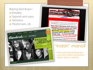 Metodologi Desain - Pertemuan ke-III
                        Design Concepts, Oleh : Aditya Nirwana, S.Sn


Bidang Seni Rupa :
 Estetika
 Sejarah seni rupa
 Nirmana
 Filsafat seni, dll.




                             “Indah” mana?
                                Peran penting bidang seni
                                rupa dan filsafat keindahan
                                dalam desain website.
 