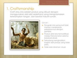 Metodologi Desain - Pertemuan ke-III
                              Design Concepts, Oleh : Aditya Nirwana, S.Sn



1. Craftsmanship
  Craft atau kria adalah produk yang dibuat dengan
  menggunakan alat-alat sederhana yang mengutamakan
  keterampilan tangan, dan bersifat industri rumah.


                              Ciri-ciri :
                               Pengrajin kria sering kali tidak
                                 mampu menjelaskan
                                 pekerjaannya dengan
                                 gambar.
                               Produk akhir kria termodifikasi
                                 melalui trial and error selama
                                 berabad-abad.
                               Terkadang menghasilkan
                                 bagian dari produk yang tidak
                                 perlu.
                               Tidak ada rekaman visual.
 