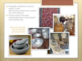 Metodologi Desain - Pertemuan ke-III
                                   Design Concepts, Oleh : Aditya Nirwana, S.Sn

   Pengrajin melakukan semua
    peran, mulai
    perancang, perencana, pemb
    uat, dan penjual.
   Produk hadir di tengah
    masyarakat akar rumput/grass
    root (tradisional).



     Manusia menjadi
      titik sentral dari
      proses produksi
 