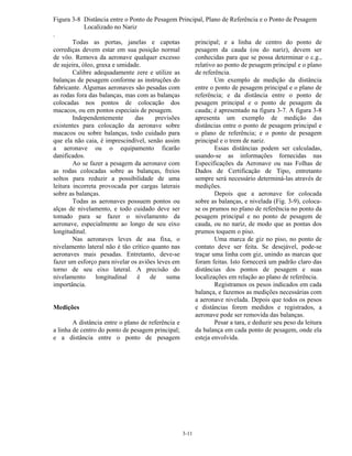3-11
Figura 3-8 Distância entre o Ponto de Pesagem Principal, Plano de Referência e o Ponto de Pesagem
Localizado no Nariz
.
Todas as portas, janelas e capotas
corrediças devem estar em sua posição normal
de vôo. Remova da aeronave qualquer excesso
de sujeira, óleo, graxa e umidade.
Calibre adequadamente zere e utilize as
balanças de pesagem conforme as instruções do
fabricante. Algumas aeronaves são pesadas com
as rodas fora das balanças, mas com as balanças
colocadas nos pontos de colocação dos
macacos, ou em pontos especiais de pesagem.
Independentemente das previsões
existentes para colocação da aeronave sobre
macacos ou sobre balanças, todo cuidado para
que ela não caia, é imprescindível, senão assim
a aeronave ou o equipamento ficarão
danificados.
Ao se fazer a pesagem da aeronave com
as rodas colocadas sobre as balanças, freios
soltos para reduzir a possibilidade de uma
leitura incorreta provocada por cargas laterais
sobre as balanças.
Todas as aeronaves possuem pontos ou
alças de nivelamento, e todo cuidado deve ser
tomado para se fazer o nivelamento da
aeronave, especialmente ao longo de seu eixo
longitudinal.
Nas aeronaves leves de asa fixa, o
nivelamento lateral não é tão crítico quanto nas
aeronaves mais pesadas. Entretanto, deve-se
fazer um esforço para nivelar os aviões leves em
torno de seu eixo lateral. A precisão do
nivelamento longitudinal é de suma
importância.
Medições
A distância entre o plano de referência e
a linha de centro do ponto de pesagem principal;
e a distância entre o ponto de pesagem
principal; e a linha de centro do ponto de
pesagem da cauda (ou do nariz), devem ser
conhecidas para que se possa determinar o c.g.,
relativo ao ponto de pesagem principal e o plano
de referência.
Um exemplo de medição da distância
entre o ponto de pesagem principal e o plano de
referência; e da distância entre o ponto de
pesagem principal e o ponto de pesagem da
cauda; é apresentado na figura 3-7. A figura 3-8
apresenta um exemplo de medição das
distâncias entre o ponto de pesagem principal e
o plano de referência; e o ponto de pesagem
principal e o trem de nariz.
Essas distâncias podem ser calculadas,
usando-se as informações fornecidas nas
Especificações da Aeronave ou nas Folhas de
Dados de Certificação de Tipo, entretanto
sempre será necessário determiná-las através de
medições.
Depois que a aeronave for colocada
sobre as balanças, e nivelada (Fig. 3-9), coloca-
se os prumos no plano de referência no ponto da
pesagem principal e no ponto de pesagem de
cauda, ou no nariz, de modo que as pontas dos
prumos toquem o piso.
Uma marca de giz no piso, no ponto de
contato deve ser feita. Se desejável, pode-se
traçar uma linha com giz, unindo as marcas que
foram feitas. Isto fornecerá um padrão claro das
distâncias dos pontos de pesagem e suas
localizações em relação ao plano de referência.
Registramos os pesos indicados em cada
balança, e fazemos as medições necessárias com
a aeronave nivelada. Depois que todos os pesos
e distâncias forem medidos e registrados, a
aeronave pode ser removida das balanças.
Pesar a tara, e deduzir seu peso da leitura
da balança em cada ponto de pesagem, onde ela
esteja envolvida.
 