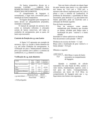 3-17
Os lastros temporários devem ter a
inscrição: LASTRO _____LIBRAS. SUA
REMOÇÃO EXIGE UMA VERIFICAÇÃO DO
PESO E BALANCEAMENTO.
O compartimento de bagagem é,
normalmente, o lugar mais conveniente para a
instalação de lastros temporários.
Os lugares designados para transporte de
lastro devem ser adequadamente projetados,
instalados e marcados.
O manual de operação da aeronave deve
conter as instruções referentes à colocação
correta de lastros removíveis, sob todas as
condições de carregamento, para as quais, tal
lastro seja necessário.
Controle da Posição do c.g. com Lastro
A figura 3-12 apresenta um exemplo de
aeronave, cujo c.g. excede o limite dianteiro do
c.g. sob certas condições de carregamento. A
verificação de peso e balanceamento dianteiro,
prova que somente com o piloto e o mínimo de
combustível, o c.g. dianteiro é excedido.
Verificação do c.g. mais dianteiro
ITEM Peso
(Lbs)
Braço
(Pol.)
Momento
(Lbs.Pol.)
Peso vazio da aeronave 1600,0 +15,6 +24960,0
Óleo 22,5 -22,0 -495,00
Piloto 170,0 +10,0 +1700,0
Combustível (Mínimo) 115,0 +18,0 +2070,0
Total 1907,5 28235,0
polegadas
PesoTotal
TotalMomento
diantmaisgc
8,14
5,1907
28235
...
=
===
Sem um lastro colocado em algum lugar
da parte traseira, para trazer o c.g. para dentro
dos limites de +16,5 pol a +20,0 pol., a
aeronave não oferece segurança para vôo, com o
piloto e com o mínimo de combustível. O
problema de determinar, a quantidade de libras
necessárias, para deslocar o c.g. para dentro dos
limites aprovados, pode ser resolvido com a
utilização da fórmula seguinte:
Peso do lastro necessário:
Peso da aeronave como pesada,
multiplicado pela Distância que excedeu
os limites, dividido pelo Braço entre a
localização do peso variável e o limite
afetado.
Inserindo os valores aplicáveis na fórmula:
Peso da aeronave como pesada = 1907,5
Distância em excesso do limite = 1,7 pol.
Braço entre a localização do peso variável e o
limite afetado = 53,5 pol.
Obtemos o seguinte:
( ) =
5,53
7,1)5,1907(
Quando o resultado do cálculo
matemático for uma fração de libra, usamos o
valor inteiro, imediatamente superior, como o
real peso do lastro. Consequentemente,
colocarmos um lastro de 61,0 libras no
compartimento de bagagem para que o c.g.
fique dentro dos limites com segurança.
60,6 libras é o peso do lastro
necessário no compartimento
de bagagem.
 