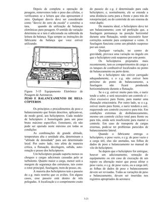 3-21
Depois de completa a operação de
pesagem, removemos todo o peso das células, e
verificamos se a leitura que elas apresentam é
zero. Qualquer desvio deve ser considerado
como "desvio do zero da escala" e constitui a
tara, quando da utilização de balanças
eletrônicas para pesagem. O sentido da variação
determina se a tara é adicionada ou subtraída da
leitura da balança. Siga sempre as instruções do
fabricante da balança que voce estiver
utilizando.
Figura 3-15 Equipamento Eletrônico de
Pesagem de Aeronaves.
PESO E BALANCEAMENTO DE HELI-
CÓPTEROS
Os princípios e procedimentos de peso e
balanceamento que foram descritos, aplicam-se,
de modo geral, aos helicópteros. Cada modelo
de helicóptero é homologado para um peso
bruto máximo específico. Entretanto, ele não
pode ser operado neste máximo em todas as
condições
As combinações de grande altitude,
temperatura alta e umidade alta, determinam a
"altitude de densidade" para um determinado
local. Por outro lado, isto afeta de maneira
crítica, a flutuação, decolagem, subida, auto-
rotação e pouso dos helicópteros.
Um helicóptero pesado suporta menos os
choques e cargas adicionais causadas pelo ar
turbulento. Quanto maior a carga, menor será a
margem de segurança das estruturas, tais como
o rotor principal, fuselagem, trem de pouso, etc.
A maioria dos helicópteros tem o passeio
do c.g. mais restrito que os aviões. Em alguns
casos, esse passeio está dentro de três
polegadas. A localização e o comprimento exato
do passeio do c.g. é determinado para cada
helicóptero; e, normalmente, ele se estende a
uma distância curta para a frente e para trás do
rotorprincipal, ou do centróide de um sistema de
rotor duplo.
De maneira ideal, o helicóptero deve ter
um balanceamento; com tal perfeição que, a
fuselagem permaneça na posição horizontal
durante uma flutuação, sendo necessário fazer
correções somente para compensar o vento. A
fuselagem funciona como um pêndulo suspenso
por um rotor.
Qualquer variação, no centro de
gravidade, provoca uma variação no ângulo em
que o helicóptero está suspenso por este ponto.
Os helicópteros projetados mais
recentemente, tem os compartimentos de carga e
os tanques de combustível localizados no ponto
de balanceamento ou perto deste.
Se o helicóptero não estiver carregado
adequadamente, e o c.g. não estiver bem
próximo do ponto de balanceamento, a
fuselagem não ficará pendurada
horizontalmente durante a flutuação.
Se o c.g. estiver muito para trás, o nariz
tende a subir, e será necessário um controle cí -
clico excessivo para frente, para manter uma
flutuação estacionária. Por outro lado, se o c.g.
estiver muito para frente, o nariz tenderá a cair,
requerendo um controle excessivo para trás. Em
condições extremas de desbalanceamento,
mesmo um controle cíclico total para frente ou
para trás, ainda será insuficiente para manter o
controle. Em caso de transporte de cargas
externas, pode-se ter problemas parecidos de
balanceamento lateral.
Quando o fabricante entrega o
helicóptero, o peso vazio, o c.g. do peso vazio e
a carga útil, elas são anotadas, nas folhas de
dados de peso e balanceamento no manual de
vôo do helicóptero.
Se depois que o helicóptero for entregue,
houver um adicionamento, remoção de
equipamento ou em caso de execução de um
reparo ou alteração maior que possa afetar o
peso vazio, o c.g. de peso vazio, ou a carga útil;
as folhas de dados de peso e balanceamento
devem ser revisadas. Todas as variações de peso
e balanceamento, devem ser inseridas nos
registros apropriados da aeronave
 