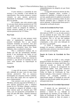 3-4
Figura 3-3 Plano de Referência, Braço, c.g. e Limites do c.g.
Peso Máximo
O peso máximo é o permitido de uma
aeronave e seu conteúdo, e está indicado nas
especificações. Para muitas aeronaves, existem
variações no peso máximo permissível,
dependendo da finalidade e condições em que
deve ser operada.
Por exemplo, uma certa aeronave pode
ter um peso bruto máximo permissível de 2750
lbs, quando voando em categoria normal; mas
quando voando na categoria de utilitária, a
mesma aeronave poderá ter um peso bruto
máximo permissível de 2175 libras.
Peso Vazio
O peso vazio de uma aeronave inclui
todos os equipamentos operacionais que
possuem localização fixa e, que estejam
realmente instalados na aeronave. Este peso
inclui o peso da célula, grupo motopropulsor,
equipamentos necessários, lastro fixo, fluido
hidráulico, óleo e combustível residuais.
Óleo e combustível residuais são os
fluidos que não são normalmente drenados,
devido à sua localização nas linhas ou nos
tanques e reservatórios. As informações
referentes aos fluidos residuais nos sistemas da
aeronave e, que devem ser incluídas no peso
vazio, serão indicadas na Especificação da
Aeronave.
Carga Útil
A carga útil da aeronave é determinada
pela subtração do peso vazio do peso bruto
máximo permissível. Para as aeronaves
homologadas nas categorias normal e utilitária,
deve haver duas cargas úteis nos registros de
peso e balanceamento.
Uma aeronave com um peso vazio de
900 libras, terá uma carga útil de 850 libras se o
peso máximo permissível para a categoria
normal for de 1750 libras. Quando a aeronave
for operada na categoria de utilitária, o peso
bruto máximo pode ser reduzido para 1500
libras, com um decréscimo correspondente na
carga útil para 600 libras. Algumas aeronaves
possuem a mesma carga útil,
independentemente da categoria em que foram
homologadas.
A carga útil consiste do máximo de óleo,
combustível, bagagem, piloto, co-piloto e
membros da tripulação. A redução no peso de
um item, quando possível, poderá ser necessária
para que a aeronave permaneça dentro do peso
máximo permitido para a categoria em que
estiver operando. A determinação destes pesos é
chamada de verificação do peso.
Centro de Gravidade do Peso Vazio
O centro de gravidade do peso vazio,
abreviado por CGPV, é o c.g. de uma aeronave
em sua condição de peso vazio. Ele é parte
essencial do registro de peso e balanceamento
da aeronave. Por si, ele não tem qualquer
utilidade, mas serve como base para outras
computações, e não, como uma indicação do
que será o c.g. carregado.
O CGPV é computado quando da
pesagem da aeronave, utilizando-se fórmulas
específicas para aeronaves com trem de nariz e
para aeronaves com bequilha.
Passeio do Centro de Gravidade do Peso
Vazio
O passeio do CGPV é uma variação
permissível dentro dos limites do c.g. Quando o
CGPV da aeronave cai dentro desta faixa, fica
impossível exceder os limites do CGPV
utilizando-se os arranjos de carregamento da
especificação padrão. Nem todas aeronaves
possuem estas faixas especificadas em suas
Folhas de Dados de Certificação de Tipo.
Quando indicada, a faixa somente é válida se a
aeronave for carregada conforme a
especificação padrão. A instalação de itens não
listados na especificação padrão não permite a
utilização desta faixa.
Passeio do Centro de Gravidade Operacional
O passeio do c.g. operacional é a
distância compreendida entre os limites
dianteiro e traseiro do c.g., indicado na
Especificação da Aeronave ou nas Folhas de
Dados de Certificação de Tipo. Estes limites,
determinados durante as fases de projeto e
 