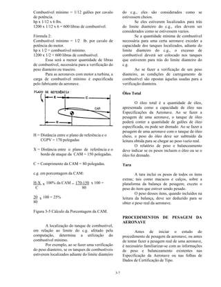 3-7
Combustível mínimo = 1/12 galões por cavalo
de potência.
hp x 1/12 x 6 lbs.
1200 x 1/12 x 6 = 600 libras de combustível.
Fórmula 2:
Combustível mínimo = 1/2 lb. por cavalo de
potência do motor.
hp x 1/2 = combustível mínimo.
1200 x 1/2 = 600 libras de combustível.
Essa será a menor quantidade de libras
de combustível, necessária para a verificação do
peso dianteiro ou traseiro.
Para as aeronaves com motor a turbina, a
carga de combustível mínimo é especificada
pelo fabricante da aeronave.
H = Distância entre o plano de referência e o
CGPV = 170 polegadas
X = Distância entre o plano de referência e o
bordo de ataque da CAM = 150 polegadas.
C = Comprimento da CAM = 80 polegadas.
c.g. em porcentagem da CAM:
H-X x 100% da CAM = 170-150 x 100 =
C 80
20 x 100 = 25%
80
Figura 3-5 Cálculo da Porcentagem da CAM.
A localização do tanque de combustível,
em relação ao limite do c.g. afetado pela
computação, determina a utilização do
combustível mínimo.
Por exemplo, ao se fazer uma verificação
do peso dianteiro, se os tanques de combustíveis
estiverem localizados adiante do limite dianteiro
do c.g., eles são considerados como se
estivessem cheios.
Se eles estiverem localizados para trás
do limite dianteiro do c.g., eles devem ser
considerados como se estivessem vazios.
Se a quantidade mínima de combustível
necessária para uma certa aeronave exceder a
capacidade dos tanques localizados, adiante do
limite dianteiro do c.g., o excesso de
combustível deverá ser colocado nos tanques
que estiverem para trás do limite dianteiro do
c.g.
Ao se fazer a verificação de um peso
dianteiro, as condições de carregamento de
combustível são opostas àquelas usadas para a
verificação dianteira.
Óleo Total
O óleo total é a quantidade de óleo,
apresentada como a capacidade de óleo nas
Especificações da Aeronave. Ao se fazer a
pesagem de uma aeronave, o tanque de óleo
poderá conter a quantidade de galões de óleo
especificada, ou pode ser drenado. Ao se fazer a
pesagem de uma aeronave com o tanque de óleo
cheio, o peso do óleo deve ser subtraído da
leitura obtida para se chegar ao peso vazio real.
O relatório de peso e balanceamento
deve indicar se os pesos incluem o óleo ou se o
óleo foi drenado.
Tara
A tara inclui os pesos de todos os itens
extras; tais como macacos e calços, sobre a
plataforma da balança de pesagem; exceto o
peso do item que estiver sendo pesado.
O peso desses itens, quando incluídos na
leitura da balança, deve ser deduzido para se
obter o peso real da aeronave.
PROCEDIMENTOS DE PESAGEM DA
AERONAVE
Antes de iniciar o estudo do
procedimento de pesagem da aeronave, ou antes
de tentar fazer a pesagem real de uma aeronave,
é necessário familiarizar-se com as informações
de peso e balanceamento existentes nas
Especificação da Aeronave ou nas folhas de
Dados de Certificação de Tipo.
 