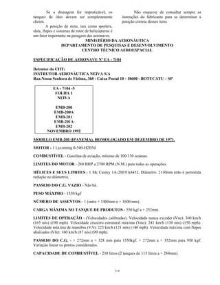 3-9
Se a drenagem for impraticável, os
tanques de óleo devem ser completamente
cheios.
A posição de itens, tais como spoilers,
slats, flapes e sistemas de rotor de helicópteros é
um fator importante na pesagem das aeronaves.
Não esquecer de consultar sempre as
instruções do fabricante para se determinar a
posição correta desses itens
MINISTÉRIO DA AERONÁUTICA
DEPARTAMENTO DE PESQUISAS E DESENVOLVIMENTO
CENTRO TÉCNICO AEROESPACIAL
ESPECIFICAÇÃO DE AERONAVE Nº EA - 7104
Detentor do CHT:
INSTRUTOR AERONÁUTICA NEIVA S/A
Rua Nossa Senhora de Fátima, 360 - Caixa Postal 10 - 18600 - BOTUCATU – SP
EA - 7104 -5
FOLHA 1
NEIVA
EMB-200
EMB-200A
EMB-201
EMB-201A
EMB-202
NOVEMBRO 1992
MODELO EMB-200 (IPANEMA), HOMOLOGADO EM DEZEMBRO DE 1971.
MOTOR - 1 Lycoming 0-540-H2B5d
COMBUSTÍVEL - Gasolina de aviação, mínimo de 100/130 octanas.
LIMITES DO MOTOR - 260 BHP a 2700 RPM (N.M.) para todas as operações.
HÉLICES E SEUS LIMITES - 1 Mc Cauley 1A-200/FA8452. Diâmetro: 2130mm (não é permitida
redução no diâmetro).
PASSEIO DO C.G. VAZIO - Não há.
PESO MÁXIMO - 1550 kgf
NÚMERO DE ASSENTOS - 1 (entre + 1400mm e + 1600 mm).
CARGA MÁXIMA NO TANQUE DE PRODUTOS - 550 kgf a + 252mm.
LIMITES DE OPERAÇÃO - (Velocidades calibradas). Velocidade nunca exceder (Vne): 360 km/h
(165 nós) (190 mph). Velocidade cruzeiro estrutural máxima (Vno): 241 km/h (130 nós) (150 mph).
Velocidade máxima de manobra (VA): 225 km/h (121 nós) (140 mph). Velocidade máxima com flapes
abaixados (Vfe): 160 km/h (87 nós) (99 mph).
PASSEIO DO C.G. - + 272mm a + 328 mm para 1550kgf. + 272mm a + 352mm para 950 kgf.
Variação linear os pontos considerados.
CAPACIDADE DE COMBUSTÍVEL - 230 litros (2 tanques de 115 litros a + 284mm).
 