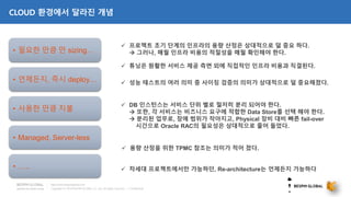 Copyright © 2018 BESPIN GLOBAL Co., Ltd. All rights reserved | Confidential
http://www.bespinglobal.com
CLOUD 환경에서 달라진 개념
 프로젝트 초기 단계의 인프라의 용량 산정은 상대적으로 덜 중요 하다.
 그러나, 매월 인프라 비용의 적절성을 매월 확인해야 한다.
 튜닝은 원활한 서비스 제공 측면 외에 직접적인 인프라 비용과 직결된다.
 DB 인스턴스는 서비스 단위 별로 철저히 분리 되어야 한다.
 또한, 각 서비스는 비즈니스 요구에 적합한 Data Store를 선택 해야 한다.
 분리된 업무로, 장애 범위가 작아지고, Physical 장비 대비 빠른 fail-over
시간으로 Oracle RAC의 필요성은 상대적으로 줄어 들었다.
 용량 산정을 위한 TPMC 참조는 의미가 적어 졌다.
 성능 테스트의 여러 의미 중 사이징 검증의 의미가 상대적으로 덜 중요해졌다.• 언제든지, 즉시 deploy…
 차세대 프로젝트에서만 가능하던, Re-architecture는 언제든지 가능하다
• Managed, Server-less
• 사용한 만큼 지불
• 필요한 만큼 만 sizing…
• …..
 