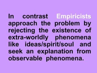 In contrast Empiricists
approach the problem by
rejecting the existence of
extra-worldly phenomena
like ideas/spirit/soul and
seek an explanation from
observable phenomena.
 