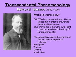 What is Phenomenology?
CONTRA Descartes and Locke, Husserl
argues that in order to answer the
question of how we can
have knowledge of the world ; we ought
to turn our attention to the study of
our experience of it.
Phenomenology studies the structure of
various types of experience
including:
Perception
Thought
Memory
Imagination
Transcendental Phenomenology
Edmund HusserlEdmund Husserl (1859-1938)
 
