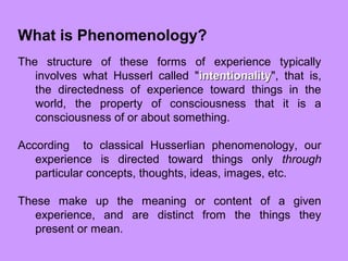 What is Phenomenology?
The structure of these forms of experience typically
involves what Husserl called "intentionalityintentionality", that is,
the directedness of experience toward things in the
world, the property of consciousness that it is a
consciousness of or about something.
According to classical Husserlian phenomenology, our
experience is directed toward things only through
particular concepts, thoughts, ideas, images, etc.
These make up the meaning or content of a given
experience, and are distinct from the things they
present or mean.
 