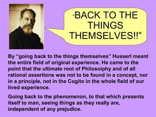 “BACK TO THE
THINGS
THEMSELVES!!”
By “going back to the things themselves” Husserl meant
the entire field of original experience. He came to the
point that the ultimate root of Philosoiphy and of all
rational assertions was not to be found in a concept, nor
in a principle, not in the Cogito in the whole field of our
lived experience.
Going back to the phenomenon, to that which presents
itself to man, seeing things as they really are,
independent of any prejudice.
 