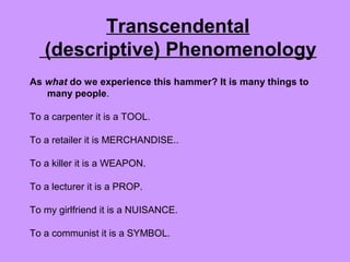 As what do we experience this hammer? It is many things to
many people.
To a carpenter it is a TOOL.
To a retailer it is MERCHANDISE..
To a killer it is a WEAPON.
To a lecturer it is a PROP.
To my girlfriend it is a NUISANCE.
To a communist it is a SYMBOL.
Transcendental
(descriptive) Phenomenology
 