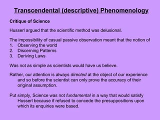 Critique of Science
Husserl argued that the scientific method was delusional.
The impossibility of casual passive observation meant that the notion of
1. Observing the world
2. Discerning Patterns
3. Deriving Laws
Was not as simple as scientists would have us believe.
Rather, our attention is always directed at the object of our experience
and so before the scientist can only prove the accuracy of their
original assumption.
Put simply, Science was not fundamental in a way that would satisfy
Husserl because if refused to concede the presuppositions upon
which its enquiries were based.
Transcendental (descriptive) Phenomenology
 