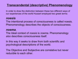 noesis
The intentional process of consciousness is called noesis.
Phenomenology describes the objects of consciousness.
noema,
The Ideal context of noesis is noema. Phenomenology
also describes consciousness itself.
In this way it seeks to draw from both scientific and
psychological descriptions of the world.
The Objective and Subjective are correlative but never
reducible to each other.
In order to draw the distinction between these two different ways of
our experiences of the world Husserl employed two greek terms:
Transcendental (descriptive) Phenomenology
 