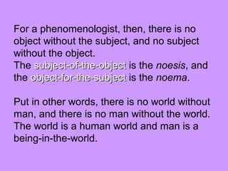 For a phenomenologist, then, there is no
object without the subject, and no subject
without the object.
The subject-of-the-objectsubject-of-the-object is the noesis, and
the object-for-the-subjectobject-for-the-subject is the noema.
Put in other words, there is no world without
man, and there is no man without the world.
The world is a human world and man is a
being-in-the-world.
 