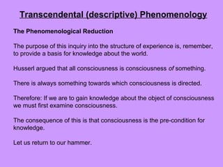 The Phenomenological Reduction
The purpose of this inquiry into the structure of experience is, remember,
to provide a basis for knowledge about the world.
Husserl argued that all consciousness is consciousness of something.
There is always something towards which consciousness is directed.
Therefore: If we are to gain knowledge about the object of consciousness
we must first examine consciousness.
The consequence of this is that consciousness is the pre-condition for
knowledge.
Let us return to our hammer.
Transcendental (descriptive) Phenomenology
 