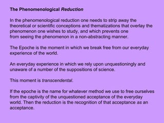 The Phenomenological Reduction
In the phenomenological reduction one needs to strip away the
theoretical or scientific conceptions and thematizations that overlay the
phenomenon one wishes to study, and which prevents one
from seeing the phenomenon in a non-abstracting manner.
The Epoche is the moment in which we break free from our everyday
experience of the world.
An everyday experience in which we rely upon unquestioningly and
unaware of a number of the suppositions of science.
This moment is transcendental.
If the epoche is the name for whatever method we use to free ourselves
from the captivity of the unquestioned acceptance of the everyday
world. Then the reduction is the recognition of that acceptance as an
acceptance.
 