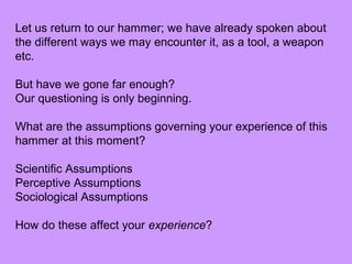 Let us return to our hammer; we have already spoken about
the different ways we may encounter it, as a tool, a weapon
etc.
But have we gone far enough?
Our questioning is only beginning.
What are the assumptions governing your experience of this
hammer at this moment?
Scientific Assumptions
Perceptive Assumptions
Sociological Assumptions
How do these affect your experience?
 