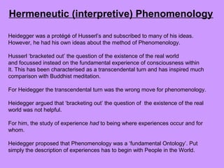 Heidegger was a protégé of Husserl’s and subscribed to many of his ideas.
However, he had his own ideas about the method of Phenomenology.
Husserl ‘bracketed out’ the question of the existence of the real world
and focussed instead on the fundamental experience of consciousness within
It. This has been characterised as a transcendental turn and has inspired much
comparison with Buddhist meditation.
For Heidegger the transcendental turn was the wrong move for phenomenology.
Heidegger argued that ‘bracketing out’ the question of the existence of the real
world was not helpful.
For him, the study of experience had to being where experiences occur and for
whom.
Heidegger proposed that Phenomenology was a ‘fundamental Ontology’. Put
simply the description of experiences has to begin with People in the World.
Hermeneutic (interpretive) Phenomenology
 
