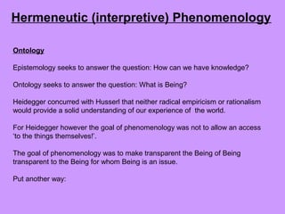 Ontology
Epistemology seeks to answer the question: How can we have knowledge?
Ontology seeks to answer the question: What is Being?
Heidegger concurred with Husserl that neither radical empiricism or rationalism
would provide a solid understanding of our experience of the world.
For Heidegger however the goal of phenomenology was not to allow an access
‘to the things themselves!’.
The goal of phenomenology was to make transparent the Being of Being
transparent to the Being for whom Being is an issue.
Put another way:
Hermeneutic (interpretive) Phenomenology
 