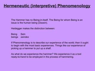 The Hammer has no Being-in-itself. The Being for whom Being is an
issue is the human being (Dasein).
Heidegger makes the distinction between:
Being Sein
beings seindes
If Phenomenology is to describe our experience of the world; then it ought
to begin with the most basic experiences. Things like our experience of
picking up a hammer to put up a shelf.
As what do we experience the hammer? We experience it as a tool
ready-to-hand to be employed in the process of hammering.
Hermeneutic (interpretive) Phenomenology
 