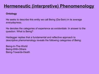Ontology
He seeks to describe this entity we call Being (Da-Sein) in its average
everydayness.
He denotes the categories of experience as existentiale: In answer to the
question: What is Being?
Heidegger replies that a fundamental and reflective approach to
descriptive phenomenology reveals the following categories of Being:
Being-In-The-World
Being-With-Others
Being-Towards-Death
Hermeneutic (interpretive) Phenomenology
 