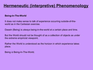 Being-In-The-World
It does not make sense to talk of experience occurring outside-of-the-
world as in the Cartesian exercise.
Dasein (Being) is always being-in-the-world at a certain place and time.
But the World should not be thought of as a collection of objects as under
the extreme empiricist viewpoint.
Rather the World is understood as the horizon in which experience takes
place.
Being is Being-In-The-World.
Hermeneutic (interpretive) Phenomenology
 