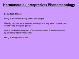 Being-With-Others
Being in the world is Being-With-Other people.
This signifies that we are with other Beings in a way more complex than
we are being alongside beings.
How is this kind of Being-With-Others characterised? It is characterised
by our caring about other people.
Being is Being-With-Others
Hermeneutic (interpretive) Phenomenology
 