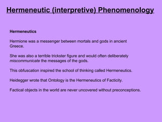 Hermeneutics
Hermione was a messenger between mortals and gods in ancient
Greece.
She was also a terrible trickster figure and would often deliberately
miscommunicate the messages of the gods.
This obfuscation inspired the school of thinking called Hermeneutics.
Heidegger wrote that Ontology is the Hermeneutics of Facticity.
Factical objects in the world are never uncovered without preconceptions.
Hermeneutic (interpretive) Phenomenology
 