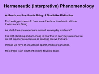 Authentic and Inauthentic Being: A Qualitative Distinction
For Heidegger one could have an authentic or inauthentic attitude
towards one’s Being.
As what does one experience oneself in everyday existence?
It is both shocking and unnerving to hear that in everyday existence we
do not experience ourselves as anything like we truly are.
Instead we have an inauthentic apprehension of our selves.
Most tragic is an inauthentic being-towards-death.
Hermeneutic (interpretive) Phenomenology
 