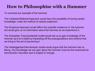How to Philosophise with a Hammer
To conclude our example of the hammer:
The Cartesian/Rational Approach would deny the possibility of having certain
knowledge; under the method of radical scepticism.
The Empirical Approach would affirm the scientific existence of the hammer
but would give us no information about the hammer as we experience it.
The Husserlian Transcendental model would ask us to gain knowledge of the
hammer as-it-is-in-itself by bracketing off the presuppositions and schema that
we bring to the act of perceiving it.
The Heideggerean/Hermeneutic model would argue that the hammer has no
Being. Any knowledge we can gain about the hammer must be first examined for
hermeneutic impurities and is subject to change.
 
