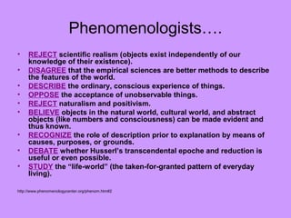 Phenomenologists….
• REJECT scientific realism (objects exist independently of our
knowledge of their existence).
• DISAGREE that the empirical sciences are better methods to describe
the features of the world.
• DESCRIBE the ordinary, conscious experience of things.
• OPPOSE the acceptance of unobservable things.
• REJECT naturalism and positivism.
• BELIEVE objects in the natural world, cultural world, and abstract
objects (like numbers and consciousness) can be made evident and
thus known.
• RECOGNIZE the role of description prior to explanation by means of
causes, purposes, or grounds.
• DEBATE whether Husserl’s transcendental epoche and reduction is
useful or even possible.
• STUDY the “life-world” (the taken-for-granted pattern of everyday
living).
http://www.phenomenologycenter.org/phenom.htm#2
 