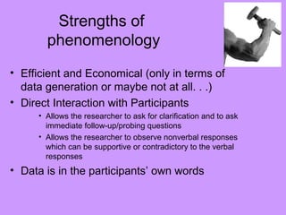 Strengths of
phenomenology
• Efficient and Economical (only in terms of
data generation or maybe not at all. . .)
• Direct Interaction with Participants
• Allows the researcher to ask for clarification and to ask
immediate follow-up/probing questions
• Allows the researcher to observe nonverbal responses
which can be supportive or contradictory to the verbal
responses
• Data is in the participants’ own words
 